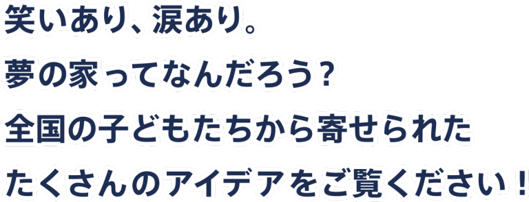 ウンノハウスのヒラメキハウス 笑いあり、涙あり。 夢の家ってなんだろう? 全国の子どもたちから寄せられた たくさんのアイデアをご覧ください!